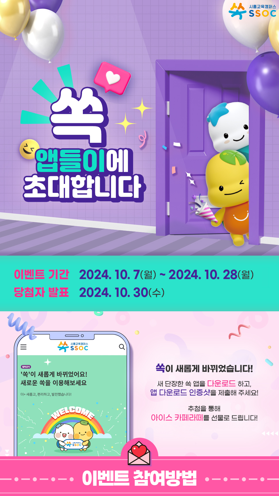 [ 쏙 앱들이에 초대합니다 ]   <이벤트 기간> 2024년 10월 7일(월) ~ 2024년 10월 28일(월)   <당첨자 발표> 2024년 10월 30일(수)   쏙이 새롭게 바뀌었습니다! 새 단장한 쏙 앱을 다운로드 하고, 앱 다운로드 인증샷을 제출해 주세요! 추첨을 통해 아이스 카페라떼를 선물로 드립니다!