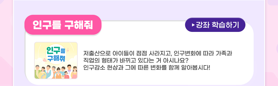 [ 꿀팁! <이벤트 추천 강좌>를 학습하시면 당첨확률 UP!IUP! ]   <인구를 구해줘> 저출산으로 아이들이 점점 사라지고, 인구변화에 따라 가족과 직업의 형태가 바뀌고 있다는 거 아시나요? 인구감소 현상과 그에 따른 변화를 함께 알아봅시다!