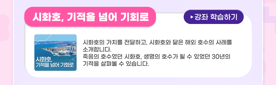 [ 꿀팁! <이벤트 추천 강좌>를 학습하시면 당첨확률 UP!IUP! ]   <시화호, 기적을 넘어 기회로> 시화호의 가치를 전달하고, 시화호와 닮은 해외 호수의 사례를 소개합니다. 죽음의 호수였던 시화호, 생명의 호수가 될 수 있었던 30년의 기적을 살펴볼 수 있습니다.