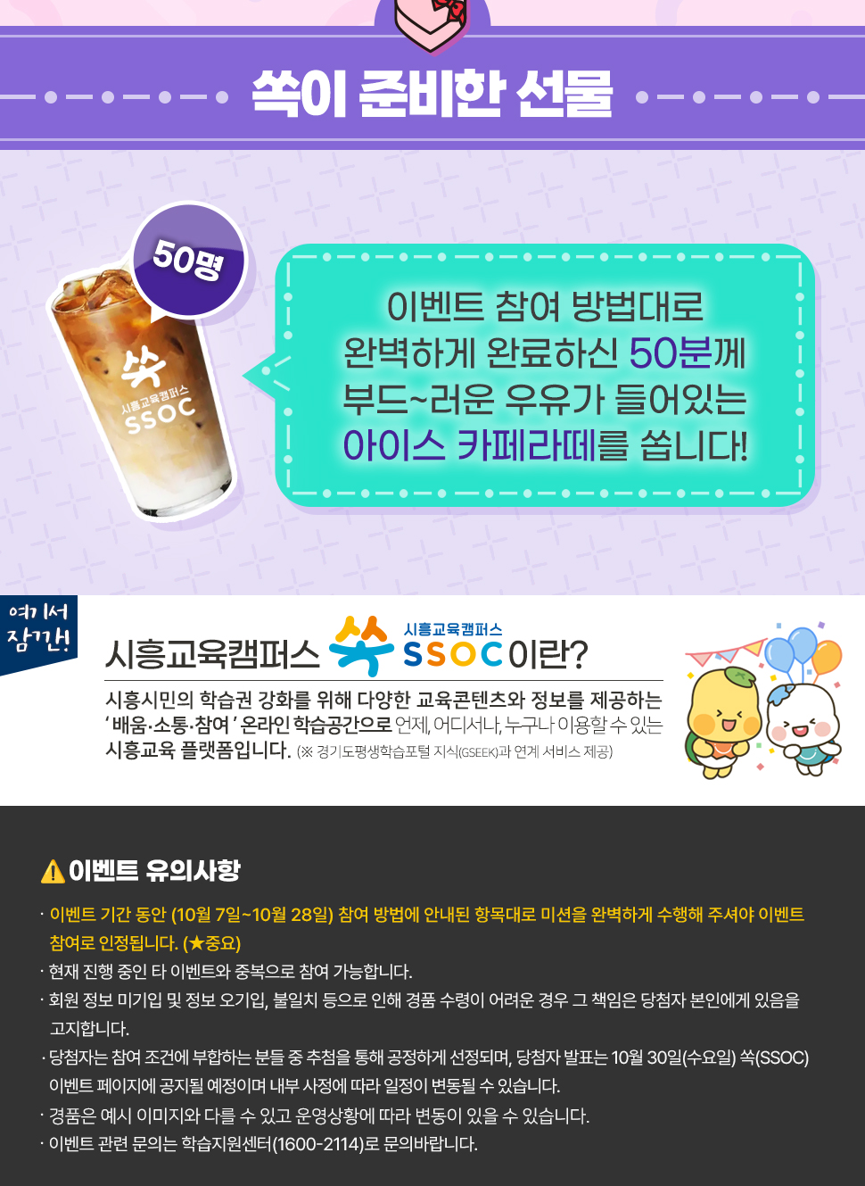 [ 쏙이 준비한 선물 ] 이벤트 참여 방법대로 완벽하게 완료하신 50분께 부드~러운 우유가 들어있는 아이스 카페라떼를 쏩니다!   여기서 잠깐! 시흥교육캠퍼스 쏙 SSOC이란? 시흥시민의 학습권 강화를 위해 다양한 교육콘텐츠와 정보를 제공하는 '배움·소통·참여' 온라인 학습공간으로 언제, 어디서나, 누구나 이용할 수 있는 시흥교육 플랫폼입니다. (※ 경기도평생학습포털 지식(GSEEK)과 연계 서비스 제공)   <이벤트 유의사항> • 이벤트 기간 동안 (10월 7일~10월 28일) 참여 방법에 안내된 항목대로 미션을 완벽하게 수행해 주셔야 이벤트 참여로 인정됩니다. (*중요) • 현재 진행 중인 타 이벤트와 중복으로 참여 가능합니다. • 회원 정보 미기입 및 정보 오기입, 불일치 등으로 인해 경품 수령이 어려운 경우 그 책임은 당첨자 본인에게 있음을 고지합니다. • 당첨자는 참여 조건에 부합하는 분들 중 추첨을 통해 공정하게 선정되며, 당첨자 발표는 10월 30일(수요일) 쏙(SSOC) 이벤트 페이지에 공지될 예정이며 내부 사정에 따라 일정이 변동될 수 있습니다. • 경품은 예시 이미지와 다를 수 있고 운영상황에 따라 변동이 있을 수 있습니다. • 이벤트 관련 문의는 학습지원센터(1600-2114)로 문의바랍니다.