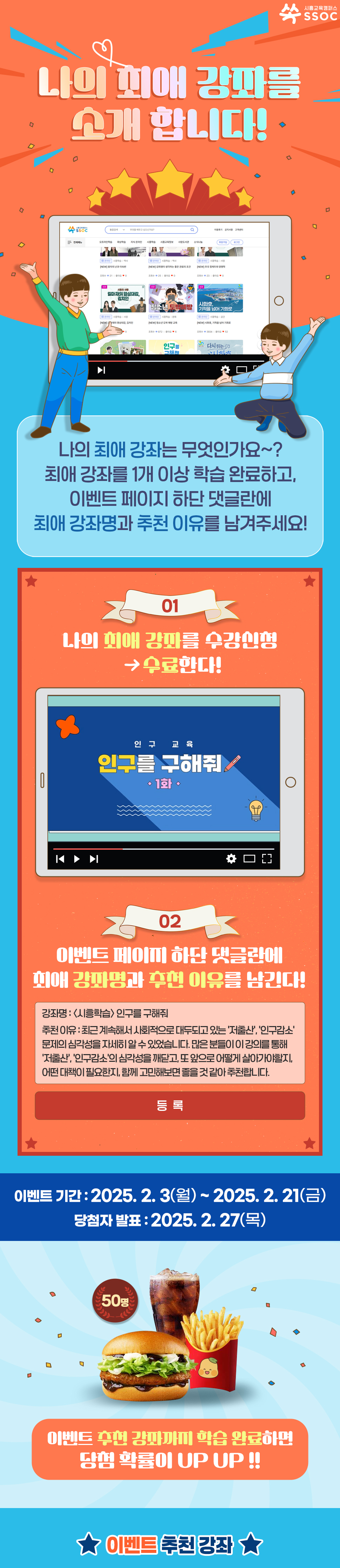 나의 최애 강좌를 소개합니다! 나의 최애 강좌는 무엇인가요~? 최애 강좌를 1개 이상 학습 완료하고, 이벤트 페이지 하단 댓글란에 최애 강좌명과 추천 이유를 남겨주세요! ① 나의 최애 강좌를 수강신청 > 수료한다! ② 이벤트 페이지 하단 댓글란에 최애 강좌명과 추천 이유를 남긴다! 강좌명 : <시흥학습> 인구를 구해줘 추천 이유 : 최근 계속해서 사회적으로 대두되고 있는 '저출산', '인구감소' 문제의 심각성을 자세히 알 수 있었습니다. 많은 분들이 이 강의를 통해 '저출산', '인구감소'의 심각성을 깨닫고, 또 앞으로 어떻게 살아가야할지, 어떤 대책이 필요한지, 함께 고민해보면 좋을 것 같아 추천합니다. 이벤트 기간 : 2025.2.3 (월) ~ 2025.2.21 (금) 당첨자 발표 : 2025.2.27 (목) 이벤트 추천 강좌까지 학습 완료하면 당첨 확률이 UP UP !! 이벤트 추천 강좌