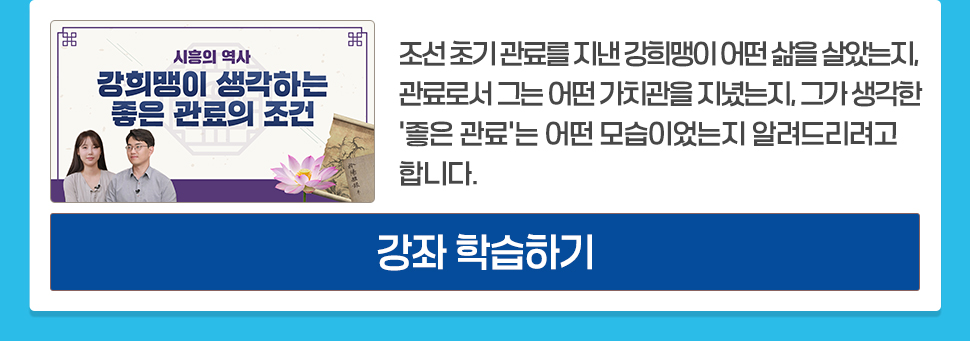 시흥의 역사 <강희맹이 생각하는 좋은 관료의 조건> 시흥에 묻힌 강희맹의 역사적 발자취를 따라가 보려 합니다. 조선 초기 관료를 지낸 강희맹이 어떤 삶을 살았는지, 관료로서 그는 어떤 가치관을 지녔는지, 그가 생각한 '좋은 관료'는 어떤 모습이었는지 알려드리려고 합니다. [강좌 학습하기]