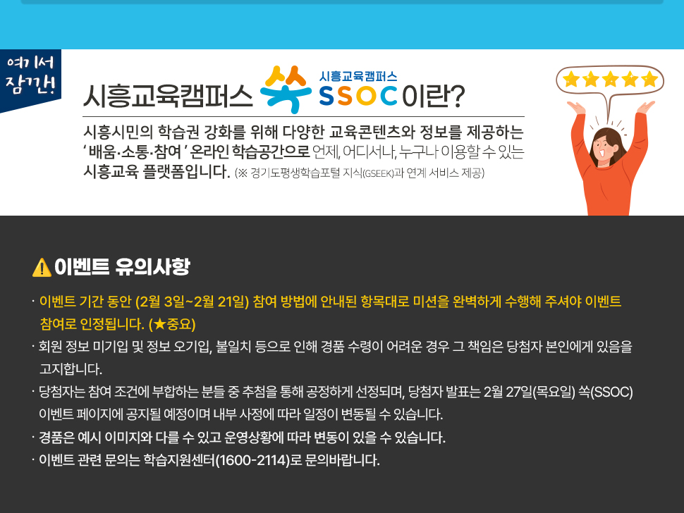 여기서 잠깐! 시흥교육캠퍼스 쏙 SSOC이란? 시흥시민의 학습권 강화를 위해 다양한 교육콘텐츠와 정보를 제공하는 '배움·소통·참여' 온라인 학습공간으로 언제, 어디서나, 누구나 이용할 수 있는 시흥교육 플랫폼입니다. (※ 경기도평생학습포털 지식(GSEEK)과 연계 서비스 제공)  ● 이벤트 유의 사항 · 이벤트 기간 동안 (2월 3일~2월 21일) 참여 방법에 안내된 항목대로 미션을 완벽하게 수행해 주셔야 이벤트 참여로 인정됩니다. (★중요) · 회원 정보 미기입 및 정보 오기입, 불일치 등으로 인해 경품 수령이 어려운 경우 그 책임은 당첨자 본인에게 있음을 고지합니다. · 당첨자는 참여 조건에 부합하는 분들 중 추첨을 통해 공정하게 선정되며, 당첨자 발표는 2월 27일(목요일) 쏙(SSOC) 이벤트 페이지에 공지될 예정이며 내부 사정에 따라 일정이 변동될 수 있습니다. · 경품은 예시 이미지와 다를 수 있고 운영상황에 따라 변동이 있을 수 있습니다. · 이벤트 관련 문의는 학습지원센터(1600-2114)로 문의바랍니다.