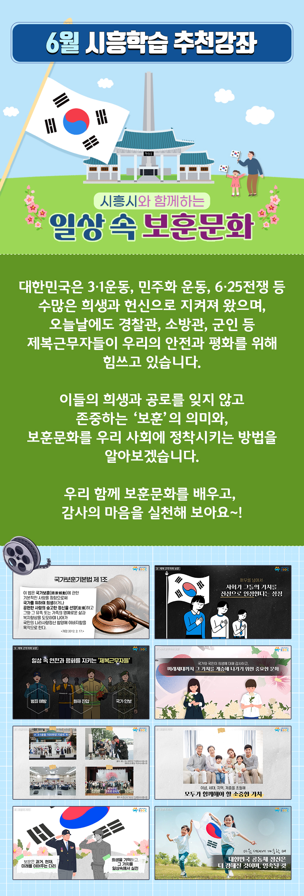 <6월 시흥학습 추천강좌> 대한민국은 3·1운동, 민주화 운동, 6·25전쟁 등 수많은 희생과 헌신으로 지켜져 왔으며, 오늘날에도 경찰관, 소방관, 군인 등 제복근무자들이 우리의 안전과 평화를 위해 힘쓰고 있습니다.  이들의 희생과 공로를 잊지 않고 존중하는 ‘보훈’의 의미와, 보훈문화를 우리 사회에 정착시키는 방법을 알아보겠습니다.  우리 함께 보훈문화를 배우고, 감사의 마음을 실천해 보아요~! 