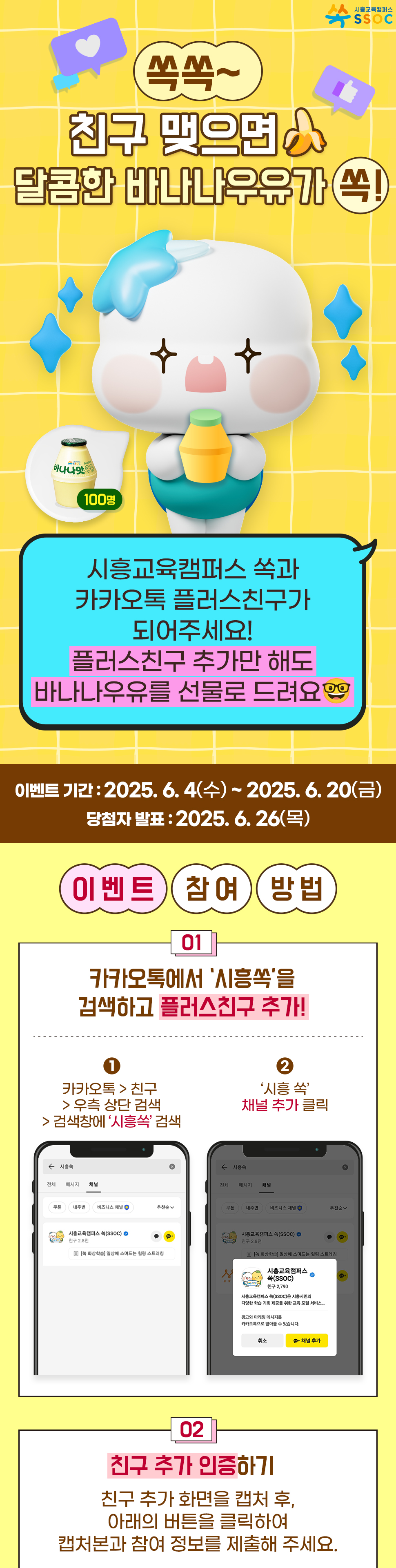 <쏙쏙~ 친구 맺으면 달콤한 바나나우유가 쏙!> 시흥교육캠퍼스 쏙과 카카오톡 플러스친구가 되어주세요! 플러스친구 추가만 해도 귀여운 바나나우유를 선물로 드려요 🤓  이벤트 기간 : 2025.6.4(수) ~ 2025.6.20(금) 당첨자 발표 : 2025.6.26(목)  [이벤트 참여 방법] ① 카카오톡에서 ‘시흥교육캠퍼스 쏙’을 검색하고 플러스친구 추가! ② 친구 추가 인증하기 친구 추가 화면을 캡처 후, 아래의 버튼을 클릭하여 캡처본과 참여 정보를 제출해 주세요.