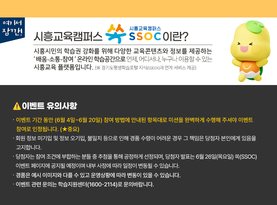 여기서 잠깐! 시흥교육캠퍼스 쏙 SSOC이란? 시흥시민의 학습권 강화를 위해 다양한 교육콘텐츠와 정보를 제공하는 '배움·소통·참여' 온라인 학습공간으로 언제, 어디서나, 누구나 이용할 수 있는 시흥교육 플랫폼입니다. (※ 경기도평생학습포털 지식(GSEEK)과 연계 서비스 제공)  ● 이벤트 유의 사항 · 이벤트 기간 동안 (6월 4일~6월 20일) 참여 방법에 안내된 항목대로 미션을 완벽하게 수행해 주셔야 이벤트 참여로 인정됩니다. (★중요) · 회원 정보 미기입 및 정보 오기입, 불일치 등으로 인해 경품 수령이 어려운 경우 그 책임은 당첨자 본인에게 있음을 고지합니다. · 당첨자는 참여 조건에 부합하는 분들 중 추첨을 통해 공정하게 선정되며, 당첨자 발표는 6월 26일(목요일) 쏙(SSOC) 이벤트 페이지에 공지될 예정이며 내부 사정에 따라 일정이 변동될 수 있습니다. · 경품은 예시 이미지와 다를 수 있고 운영상황에 따라 변동이 있을 수 있습니다. · 이벤트 관련 문의는 학습지원센터(1600-2114)로 문의바랍니다.
