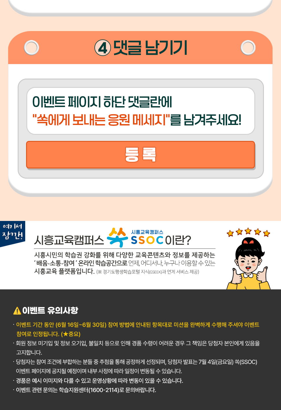 이벤트 페이지 하단 댓글란에 "쏙에게 보내는 응원 메세지"를 남겨주세요!  여기서 잠깐! 시흥교육캠퍼스 쏙 SSOC이란? 시흥시민의 학습권 강화를 위해 다양한 교육콘텐츠와 정보를 제공하는 '배움·소통·참여' 온라인 학습공간으로 언제, 어디서나, 누구나 이용할 수 있는 시흥교육 플랫폼입니다. (※ 경기도평생학습포털 지식(GSEEK)과 연계 서비스 제공)  ● 이벤트 유의 사항 · 이벤트 기간 동안 (6월 16일~6월 30일) 참여 방법에 안내된 항목대로 미션을 완벽하게 수행해 주셔야 이벤트 참여로 인정됩니다. (★중요) · 회원 정보 미기입 및 정보 오기입, 불일치 등으로 인해 경품 수령이 어려운 경우 그 책임은 당첨자 본인에게 있음을 고지합니다. · 당첨자는 참여 조건에 부합하는 분들 중 추첨을 통해 공정하게 선정되며, 당첨자 발표는 7월 4일(금요일) 쏙(SSOC) 이벤트 페이지에 공지될 예정이며 내부 사정에 따라 일정이 변동될 수 있습니다. · 경품은 예시 이미지와 다를 수 있고 운영상황에 따라 변동이 있을 수 있습니다. · 이벤트 관련 문의는 학습지원센터(1600-2114)로 문의바랍니다.