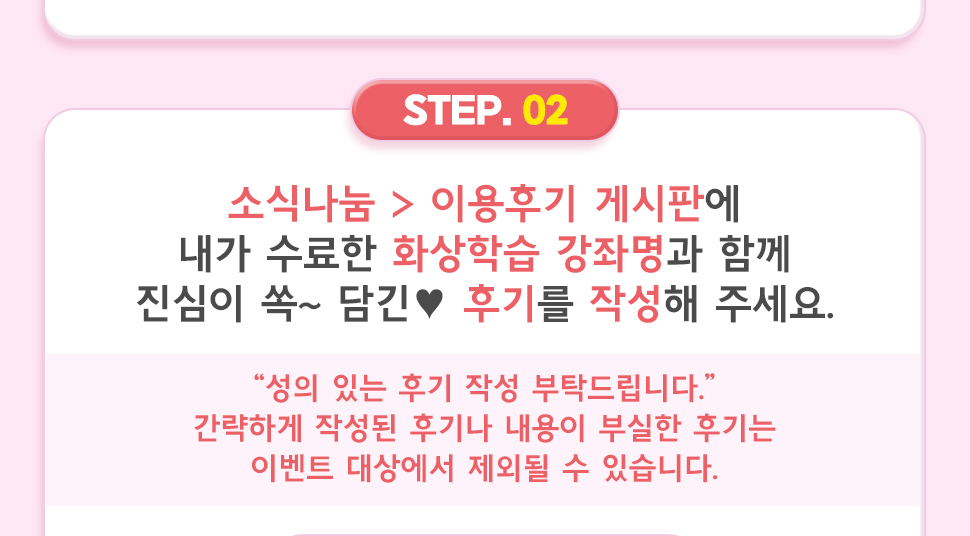 ② 소식나눔 > 이용후기 게시판에 내가 수료한 화상학습 강좌명과 함께 진심이 쏙~ 담긴 ♥ 후기를 작성해 주세요.  “성의 있는 후기 작성 부탁드립니다.” 간략하게 작성된 후기나 내용이 부실한 후기는 이벤트 대상에서 제외될 수 있습니다.