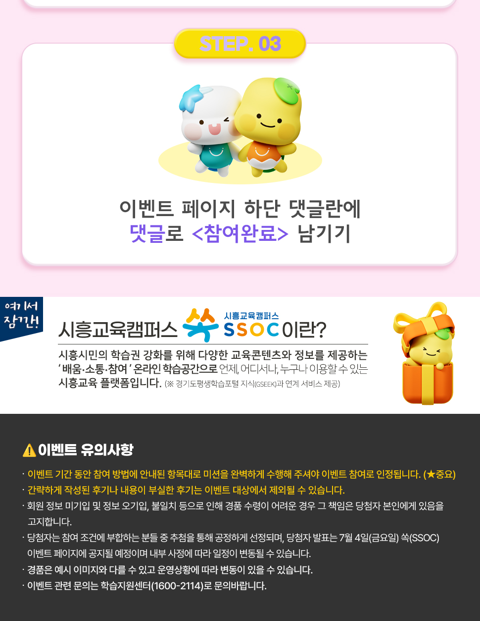 ③ 이벤트 페이지 하단 댓글란에 댓글로 <참여완료> 남기기  여기서 잠깐! 시흥교육캠퍼스 쏙 SSOC이란? 시흥시민의 학습권 강화를 위해 다양한 교육콘텐츠와 정보를 제공하는 '배움·소통·참여' 온라인 학습공간으로 언제, 어디서나, 누구나 이용할 수 있는 시흥교육 플랫폼입니다. (※ 경기도평생학습포털 지식(GSEEK)과 연계 서비스 제공)  ● 이벤트 유의 사항 · 이벤트 기간 동안 참여 방법에 안내된 항목대로 미션을 완벽하게 수행해 주셔야 이벤트 참여로 인정됩니다. (★중요) · 간략하게 작성된 후기나 내용이 부실한 후기는 이벤트 대상에서 제외될 수 있습니다. · 회원 정보 미기입 및 정보 오기입, 불일치 등으로 인해 경품 수령이 어려운 경우 그 책임은 당첨자 본인에게 있음을 고지합니다. · 당첨자는 참여 조건에 부합하는 분들 중 추첨을 통해 공정하게 선정되며, 당첨자 발표는 7월 4일(금요일) 쏙(SSOC) 이벤트 페이지에 공지될 예정이며 내부 사정에 따라 일정이 변동될 수 있습니다. · 경품은 예시 이미지와 다를 수 있고 운영상황에 따라 변동이 있을 수 있습니다. · 이벤트 관련 문의는 학습지원센터(1600-2114)로 문의바랍니다.