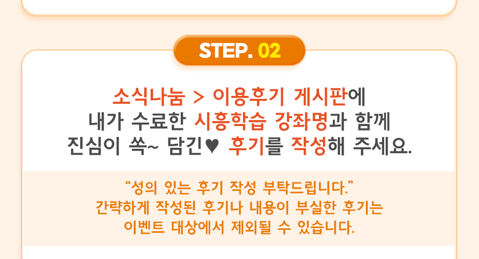 ② 소식나눔 > 이용후기 게시판에 내가 수료한 시흥학습 강좌명과 함께 진심이 쏙~ 담긴 ♥ 후기를 작성해 주세요.  “성의 있는 후기 작성 부탁드립니다.” 간략하게 작성된 후기나 내용이 부실한 후기는 이벤트 대상에서 제외될 수 있습니다.