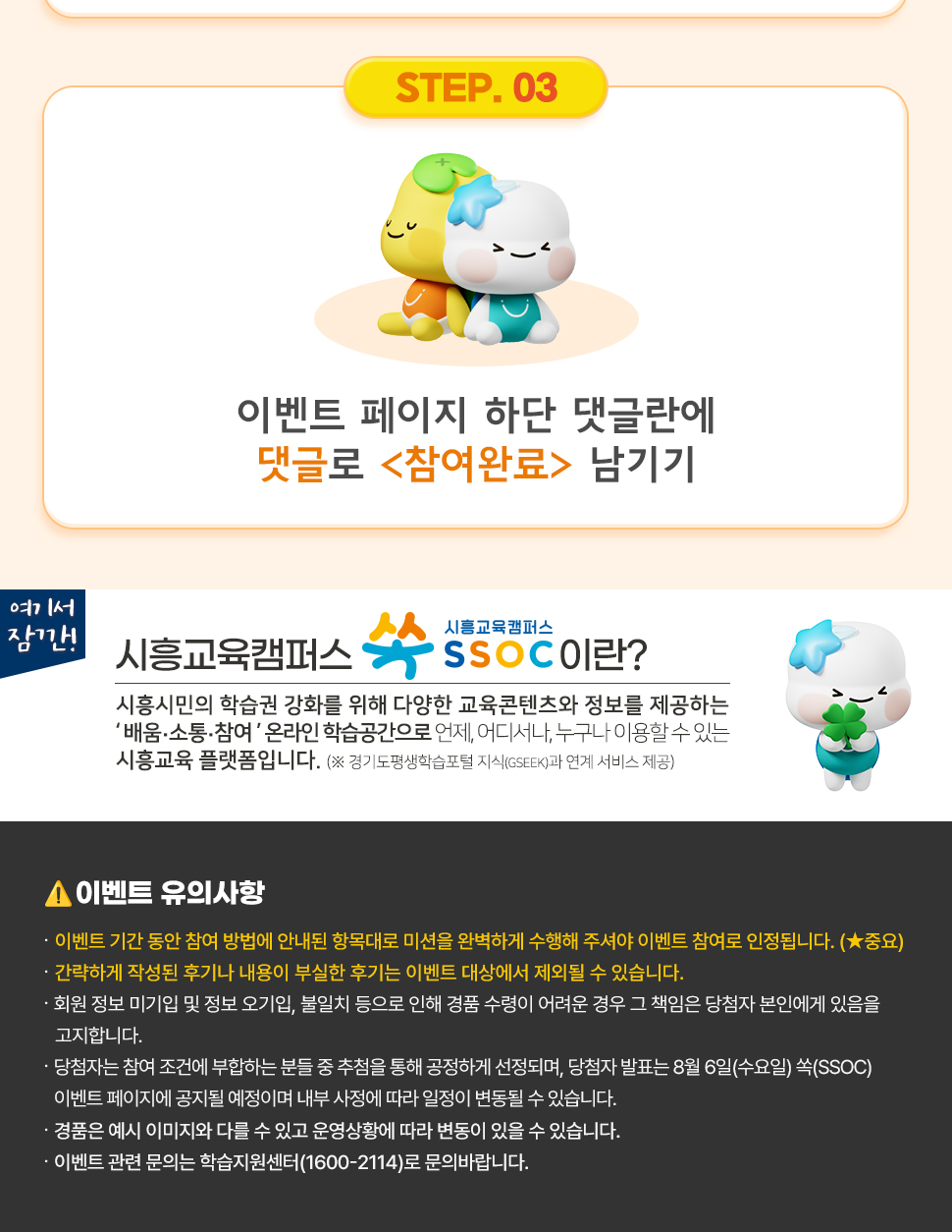 ③ 이벤트 페이지 하단 댓글란에 댓글로 <참여완료> 남기기  여기서 잠깐! 시흥교육캠퍼스 쏙 SSOC이란? 시흥시민의 학습권 강화를 위해 다양한 교육콘텐츠와 정보를 제공하는 '배움·소통·참여' 온라인 학습공간으로 언제, 어디서나, 누구나 이용할 수 있는 시흥교육 플랫폼입니다. (※ 경기도평생학습포털 지식(GSEEK)과 연계 서비스 제공)  ● 이벤트 유의 사항 · 이벤트 기간 동안 참여 방법에 안내된 항목대로 미션을 완벽하게 수행해 주셔야 이벤트 참여로 인정됩니다. (★중요) · 간략하게 작성된 후기나 내용이 부실한 후기는 이벤트 대상에서 제외될 수 있습니다. · 회원 정보 미기입 및 정보 오기입, 불일치 등으로 인해 경품 수령이 어려운 경우 그 책임은 당첨자 본인에게 있음을 고지합니다. · 당첨자는 참여 조건에 부합하는 분들 중 추첨을 통해 공정하게 선정되며, 당첨자 발표는 8월 6일(수요일) 쏙(SSOC) 이벤트 페이지에 공지될 예정이며 내부 사정에 따라 일정이 변동될 수 있습니다. · 경품은 예시 이미지와 다를 수 있고 운영상황에 따라 변동이 있을 수 있습니다. · 이벤트 관련 문의는 학습지원센터(1600-2114)로 문의바랍니다.