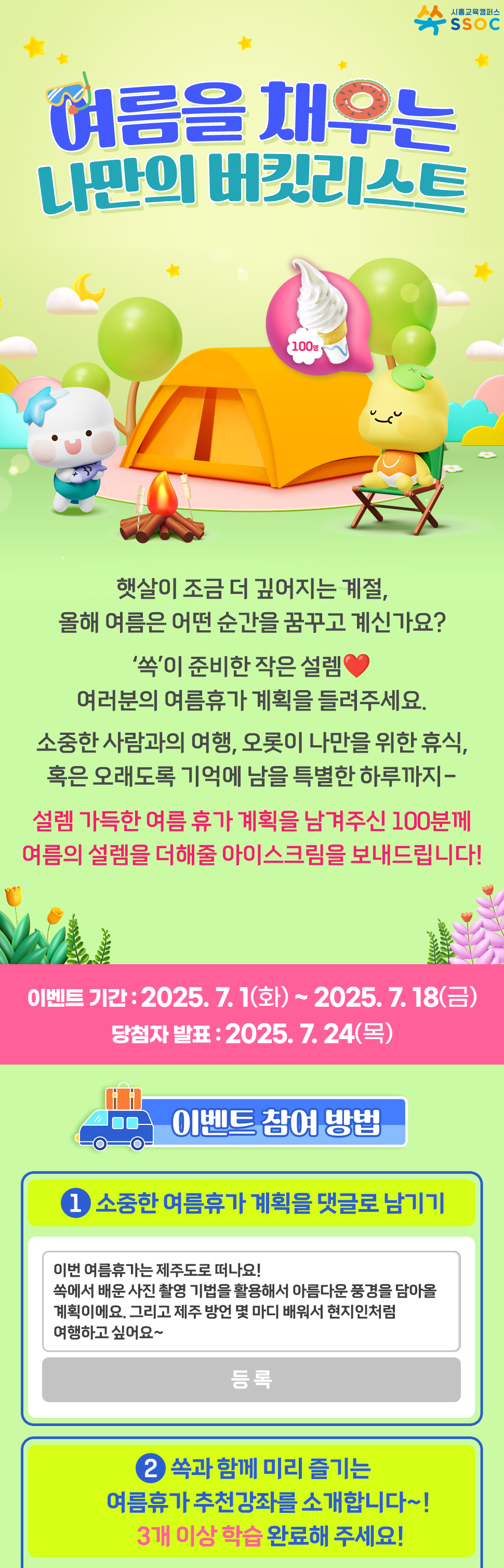 <여름을 채우는 나만의 버킷리스트> 햇살이 조금 더 깊어지는 계절, 올해 여름은 어떤 순간을 꿈꾸고 계신가요? ‘쏙’이 준비한 작은 설렘❤️ 여러분의 여름휴가 계획을 들려주세요.  소중한 사람과의 여행, 오롯이 나만을 위한 휴식, 혹은 오래도록 기억에 남을 특별한 하루까지- 설렘 가득한 여름 휴가 계획을 남겨주신 100분께 여름의 설렘을 더해줄 아이스크림을 보내드립니다!  이벤트 기간 : 2025.7.1(화) ~ 2025.7.18(금) 당첨자 발표 : 2025.7.24(목)  [이벤트 참여 방법] ① 소중한 여름휴가 계획을 댓글로 남기기 ② 쏙과 함께 미리 즐기는 여름휴가 추천강좌를 소개합니다~!  3개 이상 학습 완료해 주세요!