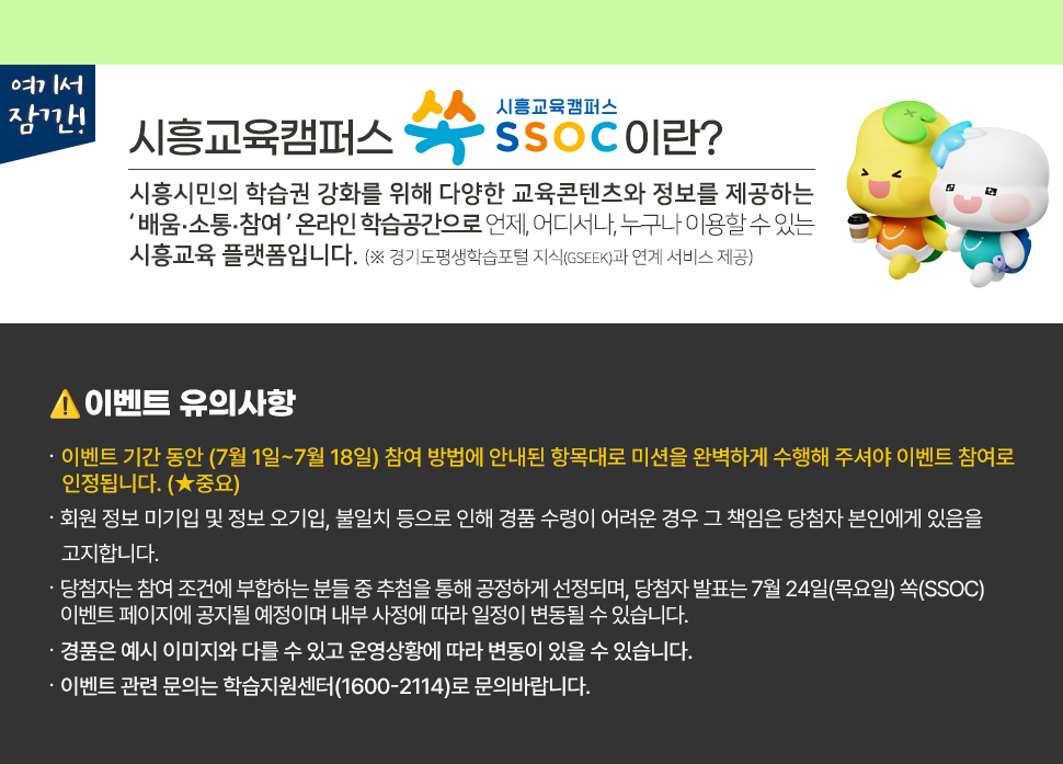 여기서 잠깐! 시흥교육캠퍼스 쏙 SSOC이란? 시흥시민의 학습권 강화를 위해 다양한 교육콘텐츠와 정보를 제공하는 '배움·소통·참여' 온라인 학습공간으로 언제, 어디서나, 누구나 이용할 수 있는 시흥교육 플랫폼입니다. (※ 경기도평생학습포털 지식(GSEEK)과 연계 서비스 제공)  ● 이벤트 유의 사항 · 이벤트 기간 동안 (7월 1일~7월 18일) 참여 방법에 안내된 항목대로 미션을 완벽하게 수행해 주셔야 이벤트 참여로 인정됩니다. (★중요) · 회원 정보 미기입 및 정보 오기입, 불일치 등으로 인해 경품 수령이 어려운 경우 그 책임은 당첨자 본인에게 있음을 고지합니다. · 당첨자는 참여 조건에 부합하는 분들 중 추첨을 통해 공정하게 선정되며, 당첨자 발표는 7월 24일(목요일) 쏙(SSOC) 이벤트 페이지에 공지될 예정이며 내부 사정에 따라 일정이 변동될 수 있습니다. · 경품은 예시 이미지와 다를 수 있고 운영상황에 따라 변동이 있을 수 있습니다. · 이벤트 관련 문의는 학습지원센터(1600-2114)로 문의바랍니다.