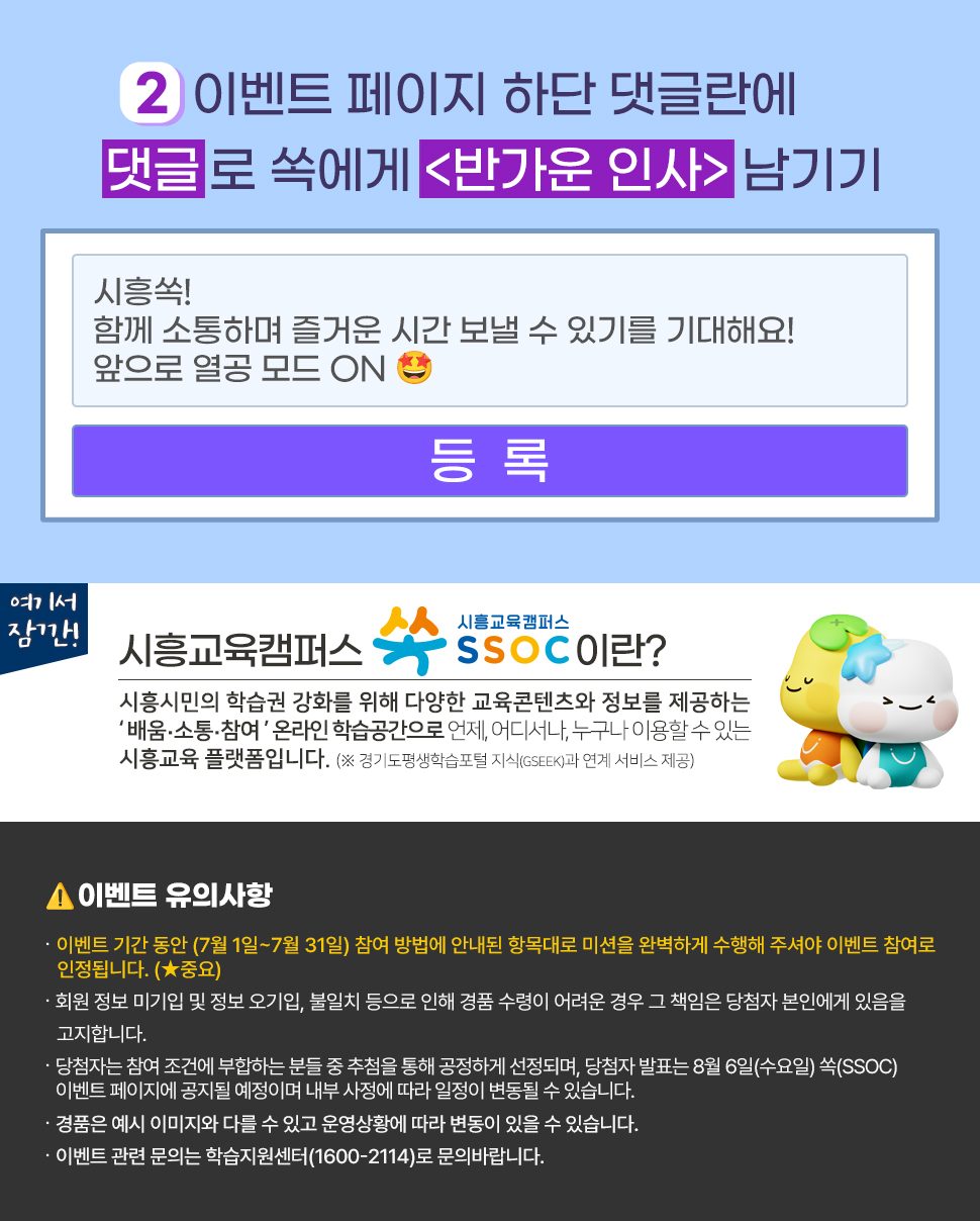 ② 이벤트 페이지 하단 댓글란에 댓글로 쏙에게 <반가운 인사> 남기기  여기서 잠깐! 시흥교육캠퍼스 쏙 SSOC이란? 시흥시민의 학습권 강화를 위해 다양한 교육콘텐츠와 정보를 제공하는 '배움·소통·참여' 온라인 학습공간으로 언제, 어디서나, 누구나 이용할 수 있는 시흥교육 플랫폼입니다. (※ 경기도평생학습포털 지식(GSEEK)과 연계 서비스 제공)  ● 이벤트 유의 사항 · 이벤트 기간 동안 (7월 1일~7월 31일) 참여 방법에 안내된 항목대로 미션을 완벽하게 수행해 주셔야 이벤트 참여로 인정됩니다. (★중요) · 회원 정보 미기입 및 정보 오기입, 불일치 등으로 인해 경품 수령이 어려운 경우 그 책임은 당첨자 본인에게 있음을 고지합니다. · 당첨자는 참여 조건에 부합하는 분들 중 추첨을 통해 공정하게 선정되며, 당첨자 발표는 8월 6일(수요일) 쏙(SSOC) 이벤트 페이지에 공지될 예정이며 내부 사정에 따라 일정이 변동될 수 있습니다. · 경품은 예시 이미지와 다를 수 있고 운영상황에 따라 변동이 있을 수 있습니다. · 이벤트 관련 문의는 학습지원센터(1600-2114)로 문의바랍니다.