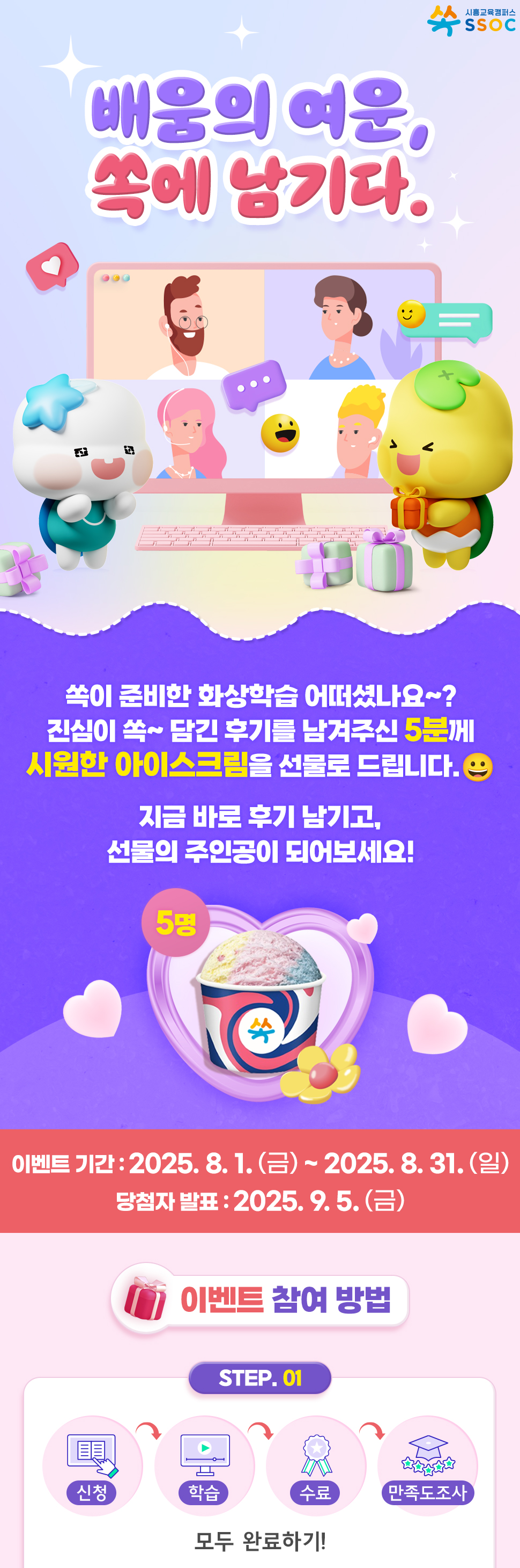 <배움의 여운, 쏙에 남기다.> 쏙이 준비한 화상학습 어떠셨나요~? 진심이 쏙~ 담긴 후기를 남겨주신 5분께 시원한 아이스크림을 선물로 드립니다. 😀  지금 바로 후기 남기고, 선물의 주인공이 되어보세요!  이벤트 기간 : 2025.8.1.(금) ~ 2025.8.31.(일) 당첨자 발표 : 2025.9.5.(금)  [이벤트 참여 방법] ① 화상학습 신청 → 학습 → 수료 → 만족도 조사 참여까지, 모두 완료하기!