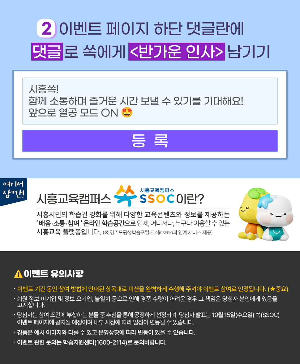 ② 이벤트 페이지 하단 댓글란에 댓글로 쏙에게 <반가운 인사> 남기기  여기서 잠깐! 시흥교육캠퍼스 쏙 SSOC이란? 시흥시민의 학습권 강화를 위해 다양한 교육콘텐츠와 정보를 제공하는 '배움·소통·참여' 온라인 학습공간으로 언제, 어디서나, 누구나 이용할 수 있는 시흥교육 플랫폼입니다. (※ 경기도평생학습포털 지식(GSEEK)과 연계 서비스 제공)  ● 이벤트 유의 사항 · 이벤트 기간 동안 참여 방법에 안내된 항목대로 미션을 완벽하게 수행해 주셔야 이벤트 참여로 인정됩니다. (★중요) · 회원 정보 미기입 및 정보 오기입, 불일치 등으로 인해 경품 수령이 어려운 경우 그 책임은 당첨자 본인에게 있음을 고지합니다. · 당첨자는 참여 조건에 부합하는 분들 중 추첨을 통해 공정하게 선정되며, 당첨자 발표는 10월 15일(수요일) 쏙(SSOC) 이벤트 페이지에 공지될 예정이며 내부 사정에 따라 일정이 변동될 수 있습니다. · 경품은 예시 이미지와 다를 수 있고 운영상황에 따라 변동이 있을 수 있습니다. · 이벤트 관련 문의는 학습지원센터(1600-2114)로 문의바랍니다.