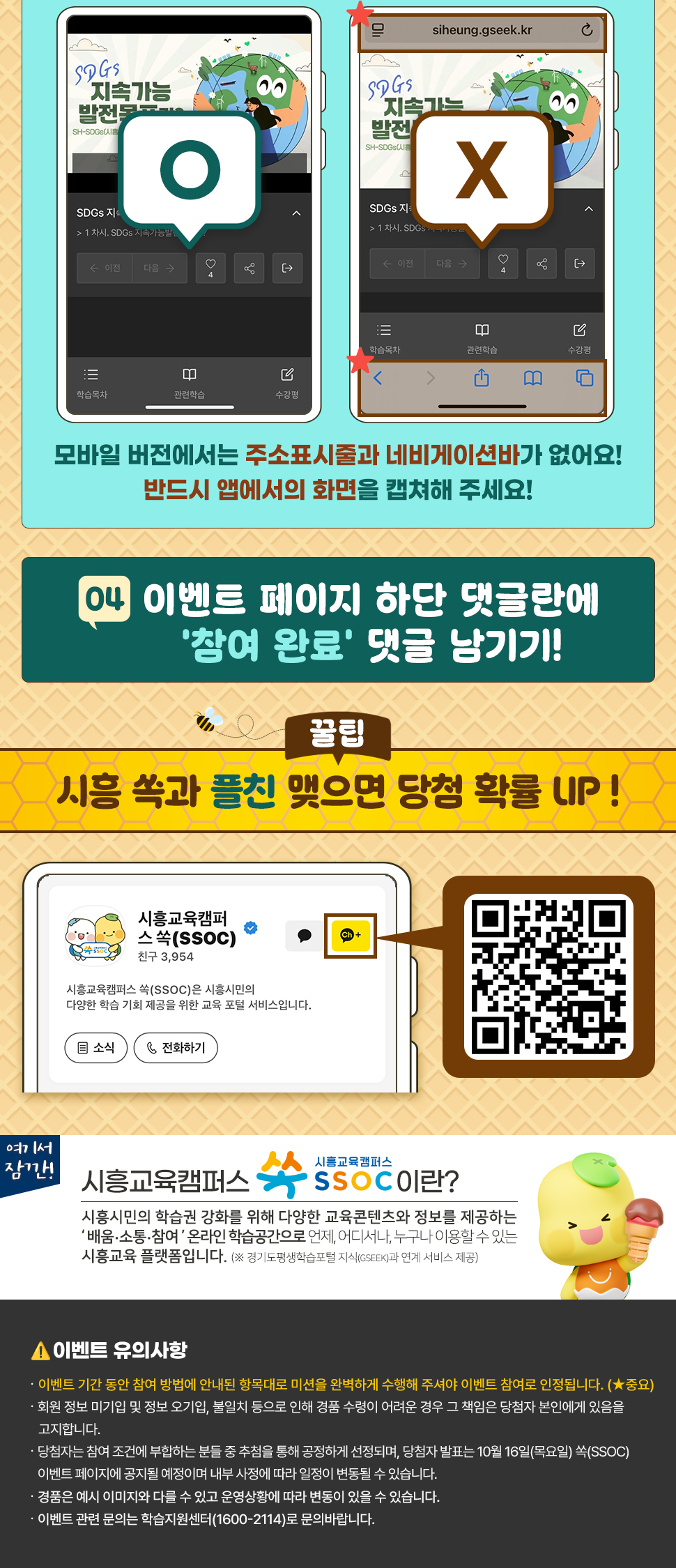 ④ 이벤트 페이지 하단 댓글란에 ‘참여 완료’ 댓글 남기기!  [꿀팁] 시흥 쏙과 플친 맺으면 당첨 확률 UP !  여기서 잠깐! 시흥교육캠퍼스 쏙 SSOC이란? 시흥시민의 학습권 강화를 위해 다양한 교육콘텐츠와 정보를 제공하는 '배움·소통·참여' 온라인 학습공간으로 언제, 어디서나, 누구나 이용할 수 있는 시흥교육 플랫폼입니다. (※ 경기도평생학습포털 지식(GSEEK)과 연계 서비스 제공)  ● 이벤트 유의 사항 · 이벤트 기간 동안 참여 방법에 안내된 항목대로 미션을 완벽하게 수행해 주셔야 이벤트 참여로 인정됩니다. (★중요) · 회원 정보 미기입 및 정보 오기입, 불일치 등으로 인해 경품 수령이 어려운 경우 그 책임은 당첨자 본인에게 있음을 고지합니다. · 당첨자는 참여 조건에 부합하는 분들 중 추첨을 통해 공정하게 선정되며, 당첨자 발표는 10월 16일(목요일) 쏙(SSOC) 이벤트 페이지에 공지될 예정이며 내부 사정에 따라 일정이 변동될 수 있습니다. · 경품은 예시 이미지와 다를 수 있고 운영상황에 따라 변동이 있을 수 있습니다. · 이벤트 관련 문의는 학습지원센터(1600-2114)로 문의바랍니다.
