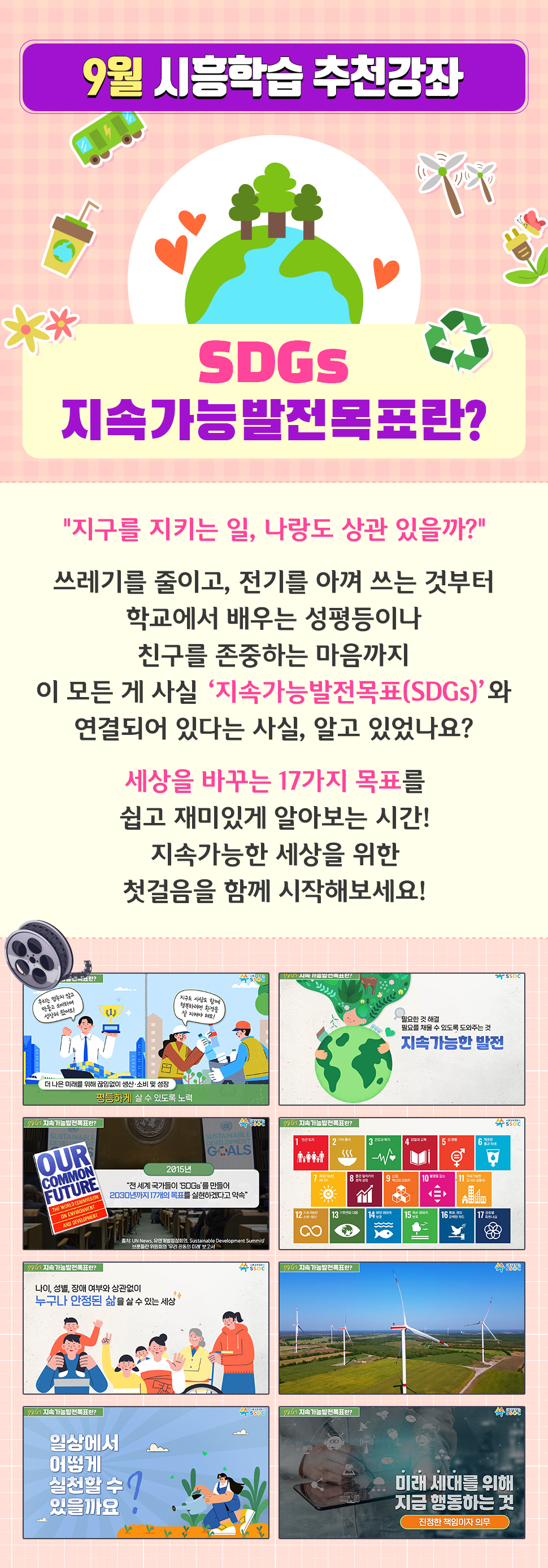 <9월 시흥학습 추천강좌> [SDGs 지속가능발전목표란?] "지구를 지키는 일, 나랑도 상관 있을까?"  쓰레기를 줄이고, 전기를 아껴 쓰는 것부터 학교에서 배우는 성평등이나 친구를 존중하는 마음까지 이 모든 게 사실 ‘지속가능발전목표(SDGs)’와 연결되어 있다는 사실, 알고 있었나요?  세상을 바꾸는 17가지 목표를 쉽고 재미있게 알아보는 시간! 지속가능한 세상을 위한 첫걸음을 함께 시작해보세요!