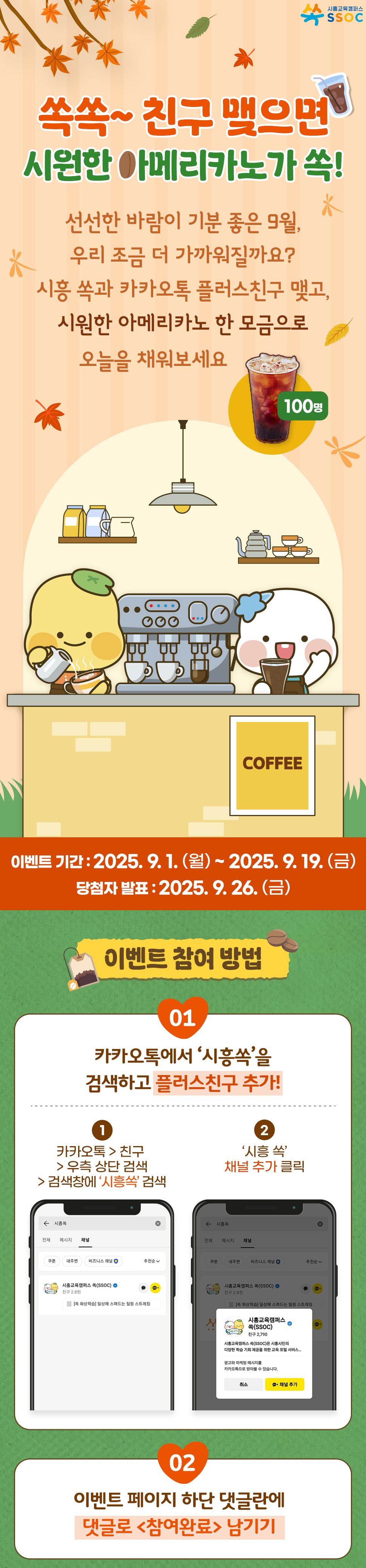 <쏙쏙~ 친구 맺으면 🥤 시원한 아메리카노가 쏙!> 🍂 선선한 바람이 기분 좋은 9월, 우리 조금 더 가까워질까요? 시흥 쏙과 카카오톡 플러스친구 맺고, 시원한 아메리카노 한 모금으로 오늘을 채워보세요 ✨  이벤트 기간 : 2025.9.1.(월) ~ 2025.9.19.(금) 당첨자 발표 : 2025.9.26.(금)  [이벤트 참여 방법] ① 카카오톡에서 '시흥쏙'을 검색하고 플러스친구 추가! ② 이벤트 페이지 하단 댓글란에 댓글로 <참여완료> 남기기