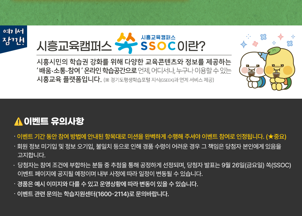 여기서 잠깐! 시흥교육캠퍼스 쏙 SSOC이란? 시흥시민의 학습권 강화를 위해 다양한 교육콘텐츠와 정보를 제공하는 '배움·소통·참여' 온라인 학습공간으로 언제, 어디서나, 누구나 이용할 수 있는 시흥교육 플랫폼입니다. (※ 경기도평생학습포털 지식(GSEEK)과 연계 서비스 제공)  ● 이벤트 유의 사항 · 이벤트 기간 동안 참여 방법에 안내된 항목대로 미션을 완벽하게 수행해 주셔야 이벤트 참여로 인정됩니다. (★중요) · 회원 정보 미기입 및 정보 오기입, 불일치 등으로 인해 경품 수령이 어려운 경우 그 책임은 당첨자 본인에게 있음을 고지합니다. · 당첨자는 참여 조건에 부합하는 분들 중 추첨을 통해 공정하게 선정되며, 당첨자 발표는 9월 26일(금요일) 쏙(SSOC) 이벤트 페이지에 공지될 예정이며 내부 사정에 따라 일정이 변동될 수 있습니다. · 경품은 예시 이미지와 다를 수 있고 운영상황에 따라 변동이 있을 수 있습니다. · 이벤트 관련 문의는 학습지원센터(1600-2114)로 문의바랍니다.