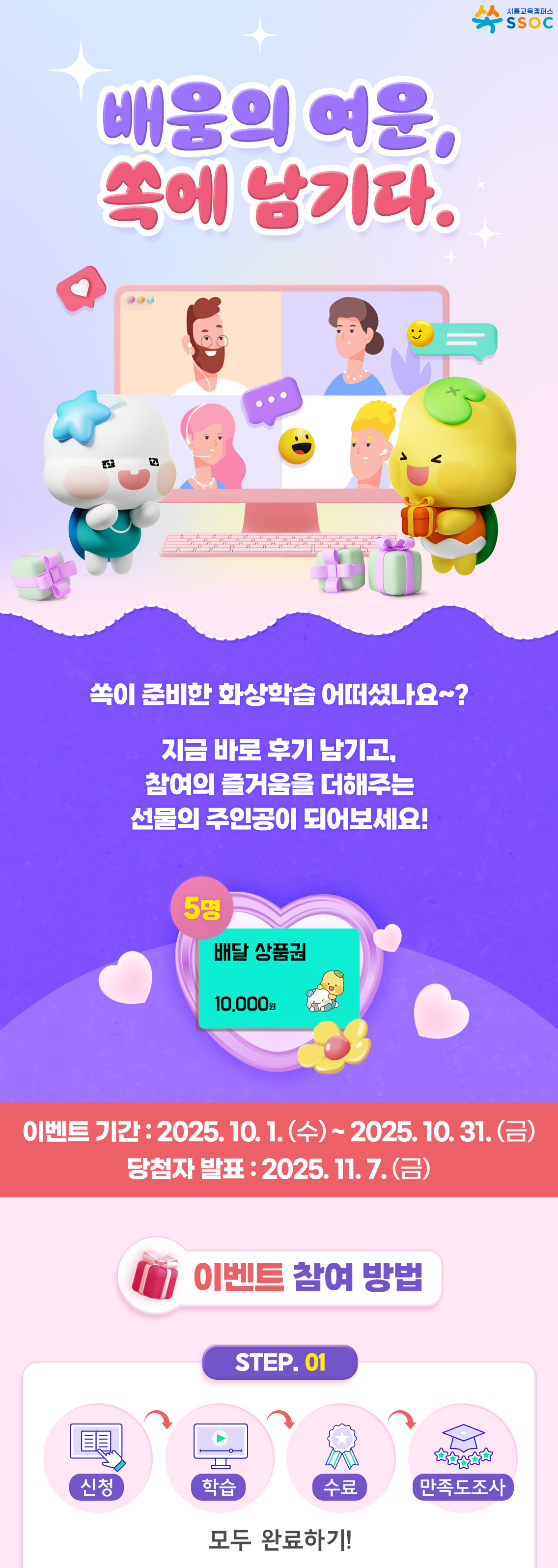 <배움의 여운, 쏙에 남기다.> 쏙이 준비한 화상학습 어떠셨나요~?  지금 바로 후기 남기고, 참여의 즐거움을 더해주는 선물의 주인공이 되어보세요!  이벤트 기간 : 2025.10.1.(수) ~ 2025.10.31.(금) 당첨자 발표 : 2025.11.7.(금)  [이벤트 참여방법] ① 화상학습 신청 → 학습 → 수료 → 만족도 조사 참여까지, 모두 완료하기!