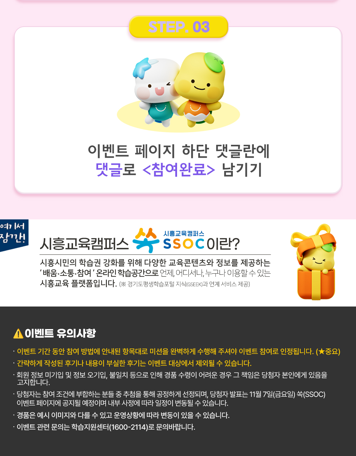 ③ 이벤트 페이지 하단 댓글란에 댓글로 <참여완료> 남기기  여기서 잠깐! 시흥교육캠퍼스 쏙 SSOC이란? 시흥시민의 학습권 강화를 위해 다양한 교육콘텐츠와 정보를 제공하는 '배움·소통·참여' 온라인 학습공간으로 언제, 어디서나, 누구나 이용할 수 있는 시흥교육 플랫폼입니다. (※ 경기도평생학습포털 지식(GSEEK)과 연계 서비스 제공)  ● 이벤트 유의 사항 · 이벤트 기간 동안 참여 방법에 안내된 항목대로 미션을 완벽하게 수행해 주셔야 이벤트 참여로 인정됩니다. (★중요) · 간략하게 작성된 후기나 내용이 부실한 후기는 이벤트 대상에서 제외될 수 있습니다. · 회원 정보 미기입 및 정보 오기입, 불일치 등으로 인해 경품 수령이 어려운 경우 그 책임은 당첨자 본인에게 있음을 고지합니다. · 당첨자는 참여 조건에 부합하는 분들 중 추첨을 통해 공정하게 선정되며, 당첨자 발표는 11월 7일(금요일) 쏙(SSOC) 이벤트 페이지에 공지될 예정이며 내부 사정에 따라 일정이 변동될 수 있습니다. · 경품은 예시 이미지와 다를 수 있고 운영상황에 따라 변동이 있을 수 있습니다. · 이벤트 관련 문의는 학습지원센터(1600-2114)로 문의바랍니다.