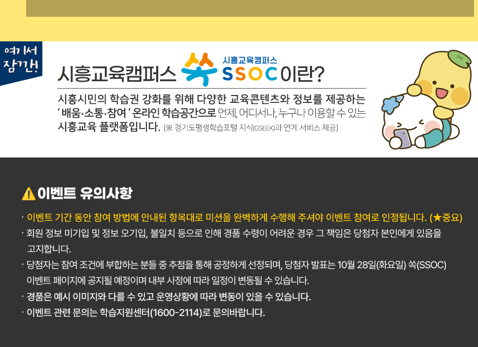 여기서 잠깐! 시흥교육캠퍼스 쏙 SSOC이란? 시흥시민의 학습권 강화를 위해 다양한 교육콘텐츠와 정보를 제공하는 '배움·소통·참여' 온라인 학습공간으로 언제, 어디서나, 누구나 이용할 수 있는 시흥교육 플랫폼입니다. (※ 경기도평생학습포털 지식(GSEEK)과 연계 서비스 제공)  ● 이벤트 유의 사항 · 이벤트 기간 동안 참여 방법에 안내된 항목대로 미션을 완벽하게 수행해 주셔야 이벤트 참여로 인정됩니다. (★중요) · 회원 정보 미기입 및 정보 오기입, 불일치 등으로 인해 경품 수령이 어려운 경우 그 책임은 당첨자 본인에게 있음을 고지합니다. · 당첨자는 참여 조건에 부합하는 분들 중 추첨을 통해 공정하게 선정되며, 당첨자 발표는 10월 28일(화요일) 쏙(SSOC) 이벤트 페이지에 공지될 예정이며 내부 사정에 따라 일정이 변동될 수 있습니다. · 경품은 예시 이미지와 다를 수 있고 운영상황에 따라 변동이 있을 수 있습니다. · 이벤트 관련 문의는 학습지원센터(1600-2114)로 문의바랍니다.