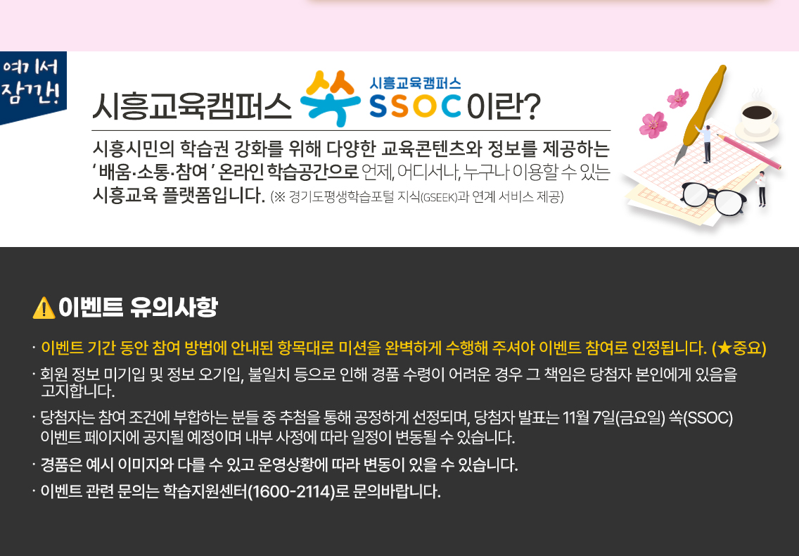 여기서 잠깐! 시흥교육캠퍼스 쏙 SSOC이란? 시흥시민의 학습권 강화를 위해 다양한 교육콘텐츠와 정보를 제공하는 '배움·소통·참여' 온라인 학습공간으로 언제, 어디서나, 누구나 이용할 수 있는 시흥교육 플랫폼입니다. (※ 경기도평생학습포털 지식(GSEEK)과 연계 서비스 제공)  ● 이벤트 유의 사항 · 이벤트 기간 동안 참여 방법에 안내된 항목대로 미션을 완벽하게 수행해 주셔야 이벤트 참여로 인정됩니다. (★중요) · 회원 정보 미기입 및 정보 오기입, 불일치 등으로 인해 경품 수령이 어려운 경우 그 책임은 당첨자 본인에게 있음을 고지합니다. · 당첨자는 참여 조건에 부합하는 분들 중 추첨을 통해 공정하게 선정되며, 당첨자 발표는 11월 7일(금요일) 쏙(SSOC) 이벤트 페이지에 공지될 예정이며 내부 사정에 따라 일정이 변동될 수 있습니다. · 경품은 예시 이미지와 다를 수 있고 운영상황에 따라 변동이 있을 수 있습니다. · 이벤트 관련 문의는 학습지원센터(1600-2114)로 문의바랍니다.