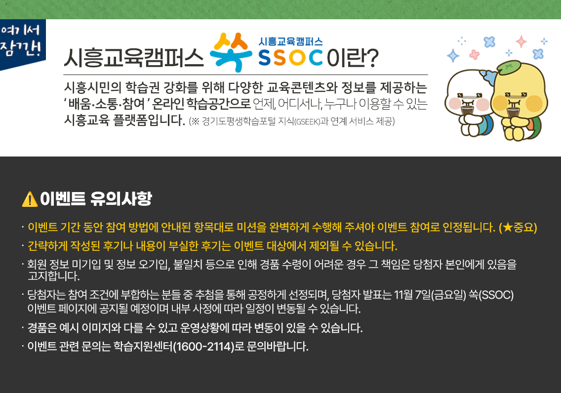 여기서 잠깐! 시흥교육캠퍼스 쏙 SSOC이란? 시흥시민의 학습권 강화를 위해 다양한 교육콘텐츠와 정보를 제공하는 '배움·소통·참여' 온라인 학습공간으로 언제, 어디서나, 누구나 이용할 수 있는 시흥교육 플랫폼입니다. (※ 경기도평생학습포털 지식(GSEEK)과 연계 서비스 제공)  ● 이벤트 유의 사항 · 이벤트 기간 동안 참여 방법에 안내된 항목대로 미션을 완벽하게 수행해 주셔야 이벤트 참여로 인정됩니다. (★중요) · 회원 정보 미기입 및 정보 오기입, 불일치 등으로 인해 경품 수령이 어려운 경우 그 책임은 당첨자 본인에게 있음을 고지합니다. · 당첨자는 참여 조건에 부합하는 분들 중 추첨을 통해 공정하게 선정되며, 당첨자 발표는 11월 7일(금요일) 쏙(SSOC) 이벤트 페이지에 공지될 예정이며 내부 사정에 따라 일정이 변동될 수 있습니다. · 경품은 예시 이미지와 다를 수 있고 운영상황에 따라 변동이 있을 수 있습니다. · 이벤트 관련 문의는 학습지원센터(1600-2114)로 문의바랍니다.