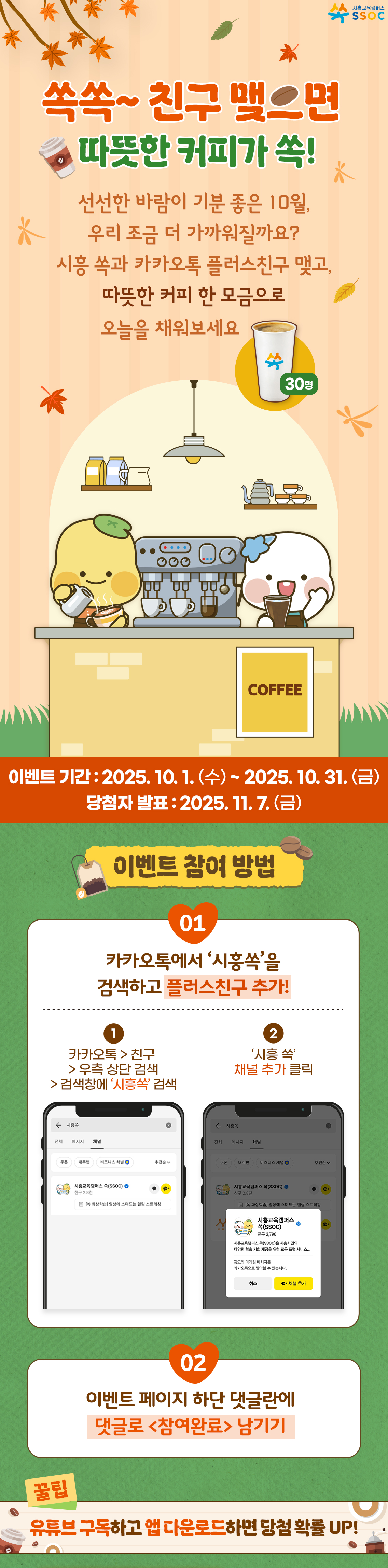 <쏙쏙~ 친구 맺으면 따뜻한 커피가 쏙!> 🍂 선선한 바람이 기분 좋은 10월, 우리 조금 더 가까워질까요? 시흥 쏙과 카카오톡 플러스친구 맺고, 따뜻한 커피 한 모금으로 오늘을 채워보세요 ✨ 이벤트 기간 : 2025.10.1.(수) ~ 2025.10.31.(금) 당첨자 발표 : 2025.11.7.(금)  [이벤트 참여 방법] ① 카카오톡에서 '시흥쏙'을 검색하고 플러스친구 추가! ② 이벤트 페이지 하단 댓글란에 댓글로 <참여완료> 남기기  [꿀팁] 유튜브 구독하고 앱 다운로드하면 당첨 확률 UP!