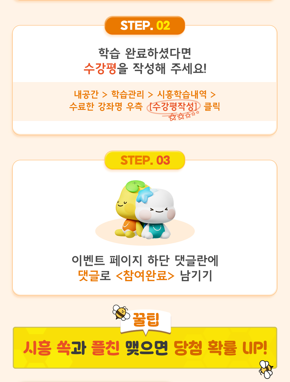 ② 학습 완료하셨다면 수강평을 작성해 주세요!  내공간 > 학습관리 > 시흥학습내역 > 수료한 강좌명 우측 [수강평작성] 클릭 ③ 이벤트 페이지 하단 댓글란에 댓글로 <참여완료> 남기기  [꿀팁] 시흥 쏙과 플친 맺으면 당첨 확률 UP!