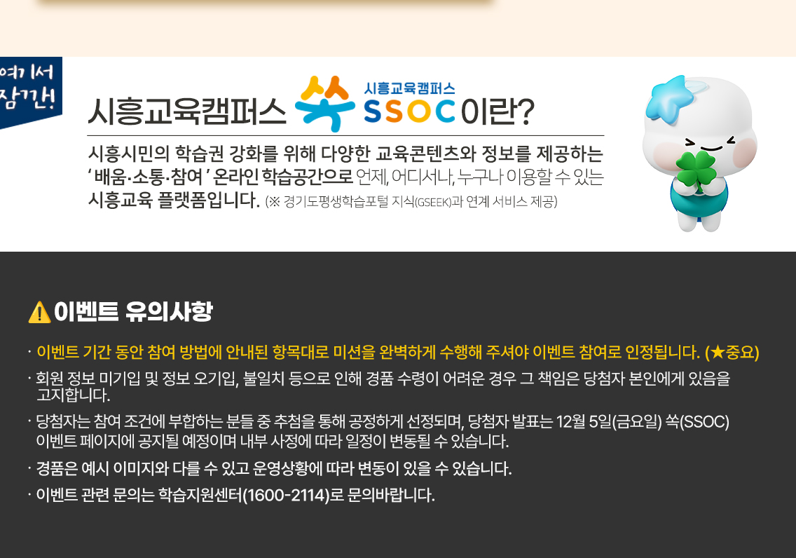 여기서 잠깐! 시흥교육캠퍼스 쏙 SSOC이란? 시흥시민의 학습권 강화를 위해 다양한 교육콘텐츠와 정보를 제공하는 '배움·소통·참여' 온라인 학습공간으로 언제, 어디서나, 누구나 이용할 수 있는 시흥교육 플랫폼입니다. (※ 경기도평생학습포털 지식(GSEEK)과 연계 서비스 제공)  ● 이벤트 유의 사항 · 이벤트 기간 동안 참여 방법에 안내된 항목대로 미션을 완벽하게 수행해 주셔야 이벤트 참여로 인정됩니다. (★중요) · 간략하게 작성된 후기나 내용이 부실한 후기는 이벤트 대상에서 제외될 수 있습니다. · 회원 정보 미기입 및 정보 오기입, 불일치 등으로 인해 경품 수령이 어려운 경우 그 책임은 당첨자 본인에게 있음을 고지합니다. · 당첨자는 참여 조건에 부합하는 분들 중 추첨을 통해 공정하게 선정되며, 당첨자 발표는 12월 5일(금요일) 쏙(SSOC) 이벤트 페이지에 공지될 예정이며 내부 사정에 따라 일정이 변동될 수 있습니다. · 경품은 예시 이미지와 다를 수 있고 운영상황에 따라 변동이 있을 수 있습니다. · 이벤트 관련 문의는 학습지원센터(1600-2114)로 문의바랍니다.