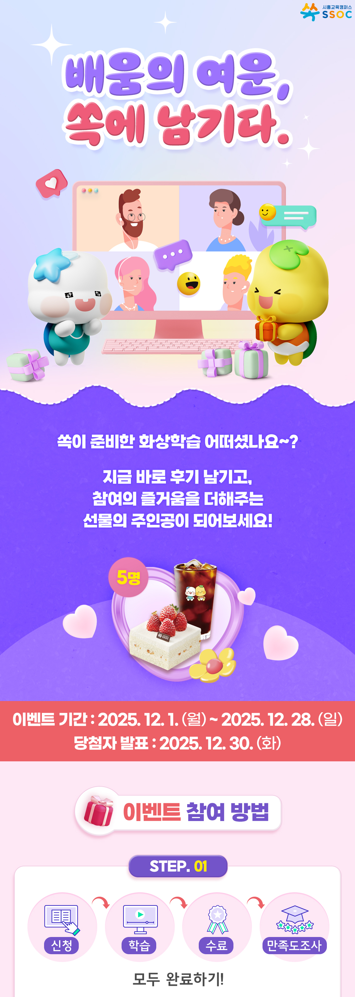 <배움의 여운, 쏙에 남기다.> 쏙이 준비한 화상학습 어떠셨나요~?  지금 바로 후기 남기고, 참여의 즐거움을 더해주는 선물의 주인공이 되어보세요!  이벤트 기간 : 2025.12.1.(월) ~ 2025.12.28.(일) 당첨자 발표 : 2025.12.30.(화)  [이벤트 참여방법] ① 화상학습 신청 → 학습 → 수료 → 만족도 조사 참여까지, 모두 완료하기!