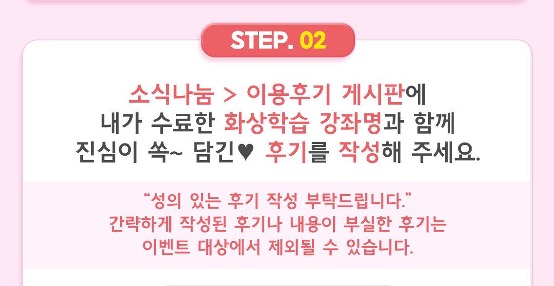 ② 소식나눔 > 이용후기 게시판에 내가 수료한 화상학습 강좌명과 함께 진심이 쏙~ 담긴 ♥ 후기를 작성해 주세요.  “성의 있는 후기 작성 부탁드립니다.” 간략하게 작성된 후기나 내용이 부실한 후기는 이벤트 대상에서 제외될 수 있습니다.