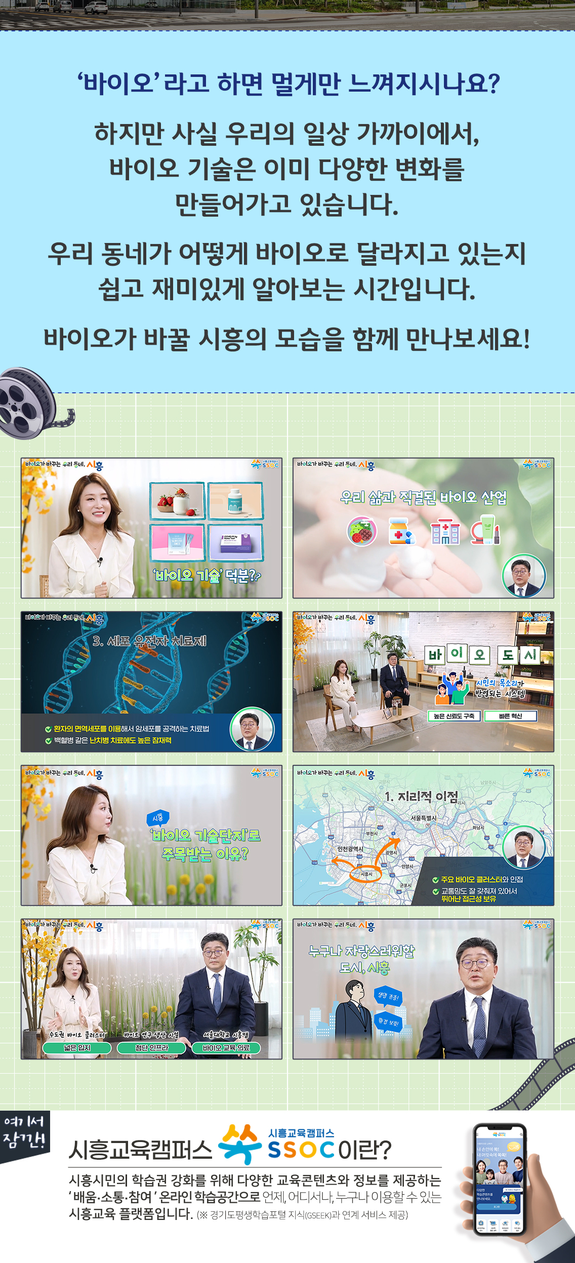 ‘바이오’라고 하면 멀게만 느껴지시나요?  하지만 사실 우리의 일상 가까이에서, 바이오 기술은 이미 다양한 변화를 만들어가고 있습니다.  우리 동네가 어떻게 바이오로 달라지고 있는지 쉽고 재미있게 알아보는 시간입니다.  바이오가 바꿀 시흥의 모습을 함께 만나보세요!  여기서 잠깐! 시흥교육캠퍼스 쏙 SSOC이란? 시흥시민의 학습권 강화를 위해 다양한 교육콘텐츠와 정보를 제공하는 '배움·소통·참여' 온라인 학습공간으로 언제, 어디서나, 누구나 이용할 수 있는 시흥교육 플랫폼입니다. (※ 경기도평생학습포털 지식(GSEEK)과 연계 서비스 제공)